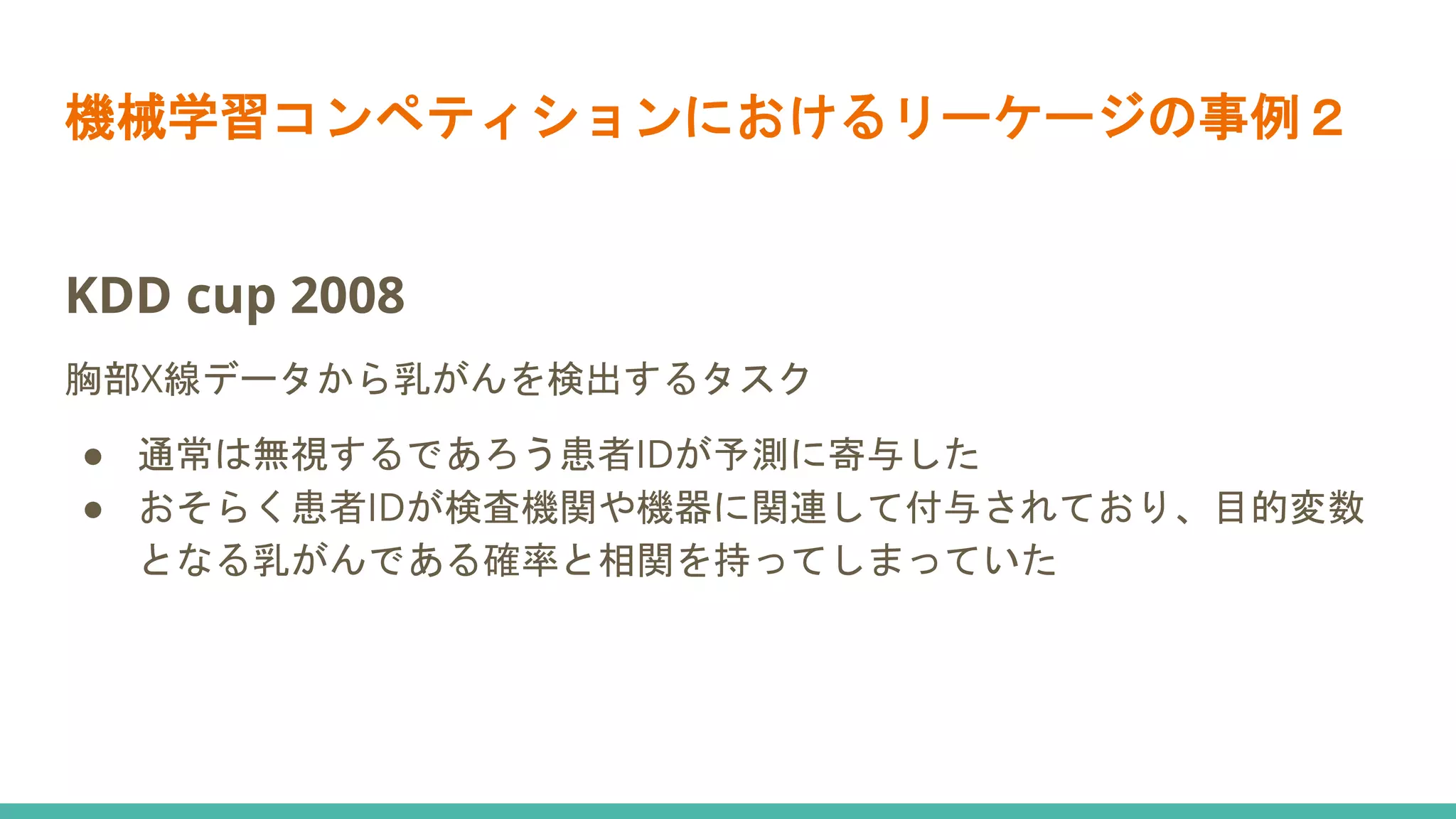 機械学習コンペティションにおけるリーケージの事例２
KDD cup 2008
胸部X線データから乳がんを検出するタスク
● 通常は無視するであろう患者IDが予測に寄与した
● おそらく患者IDが検査機関や機器に関連して付与されており、目的変数
となる乳がんである確率と相関を持ってしまっていた
 