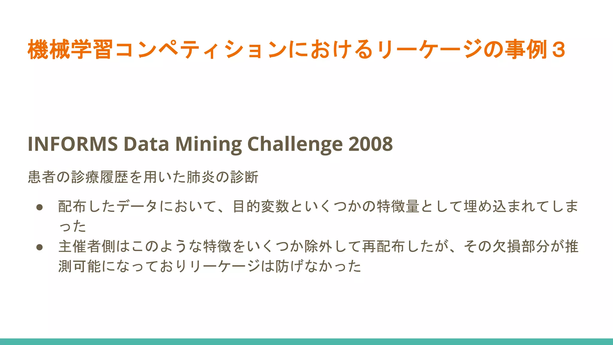 INFORMS Data Mining Challenge 2008
患者の診療履歴を用いた肺炎の診断
● 配布したデータにおいて、目的変数といくつかの特徴量として埋め込まれてしま
った
● 主催者側はこのような特徴をいくつか除外して再配布したが、その欠損部分が推
測可能になっておりリーケージは防げなかった
機械学習コンペティションにおけるリーケージの事例３
 