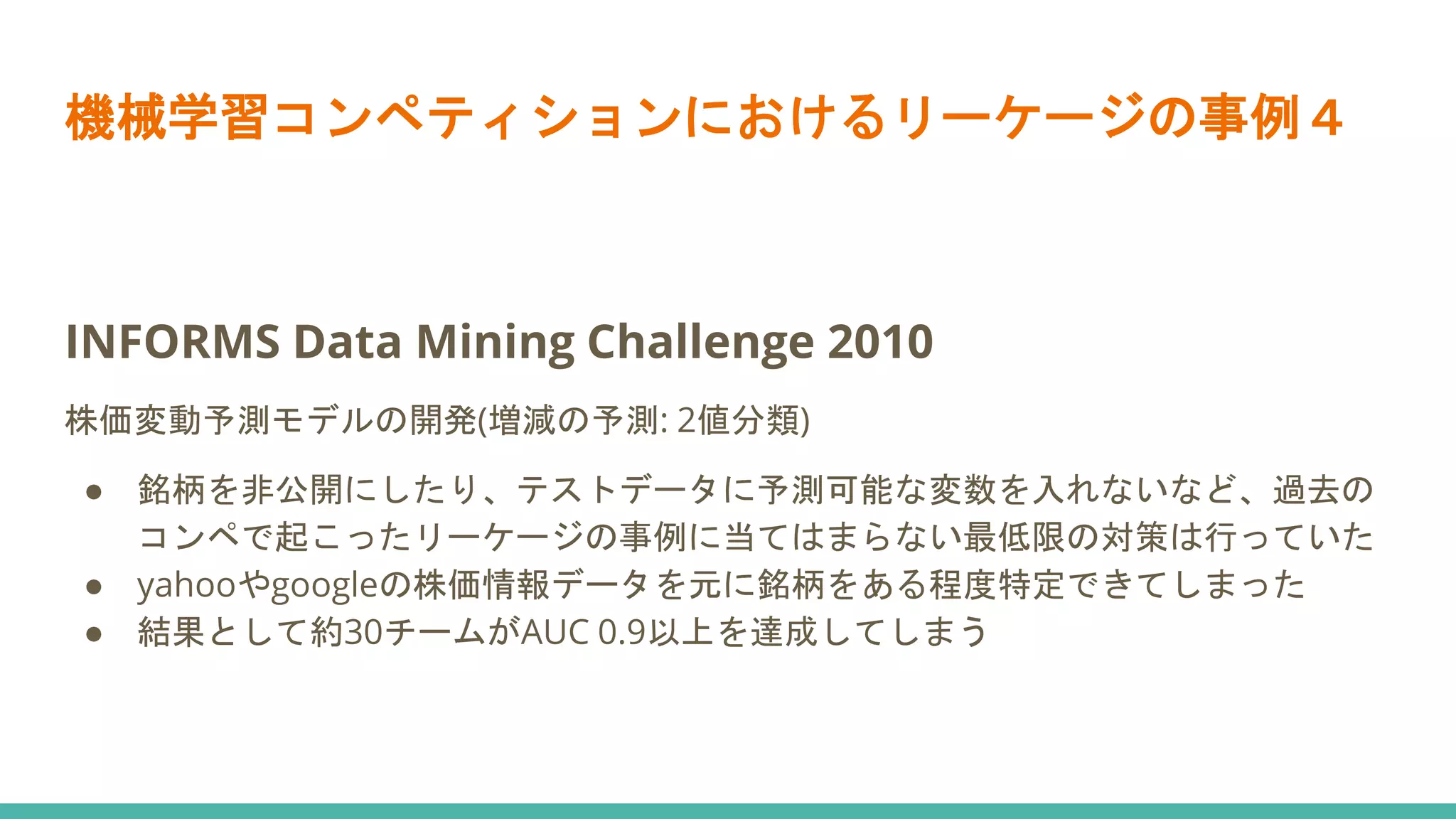 機械学習コンペティションにおけるリーケージの事例４
INFORMS Data Mining Challenge 2010
株価変動予測モデルの開発(増減の予測: 2値分類)
● 銘柄を非公開にしたり、テストデータに予測可能な変数を入れないなど、過去の
コンペで起こったリーケージの事例に当てはまらない最低限の対策は行っていた
● yahooやgoogleの株価情報データを元に銘柄をある程度特定できてしまった
● 結果として約30チームがAUC 0.9以上を達成してしまう
 