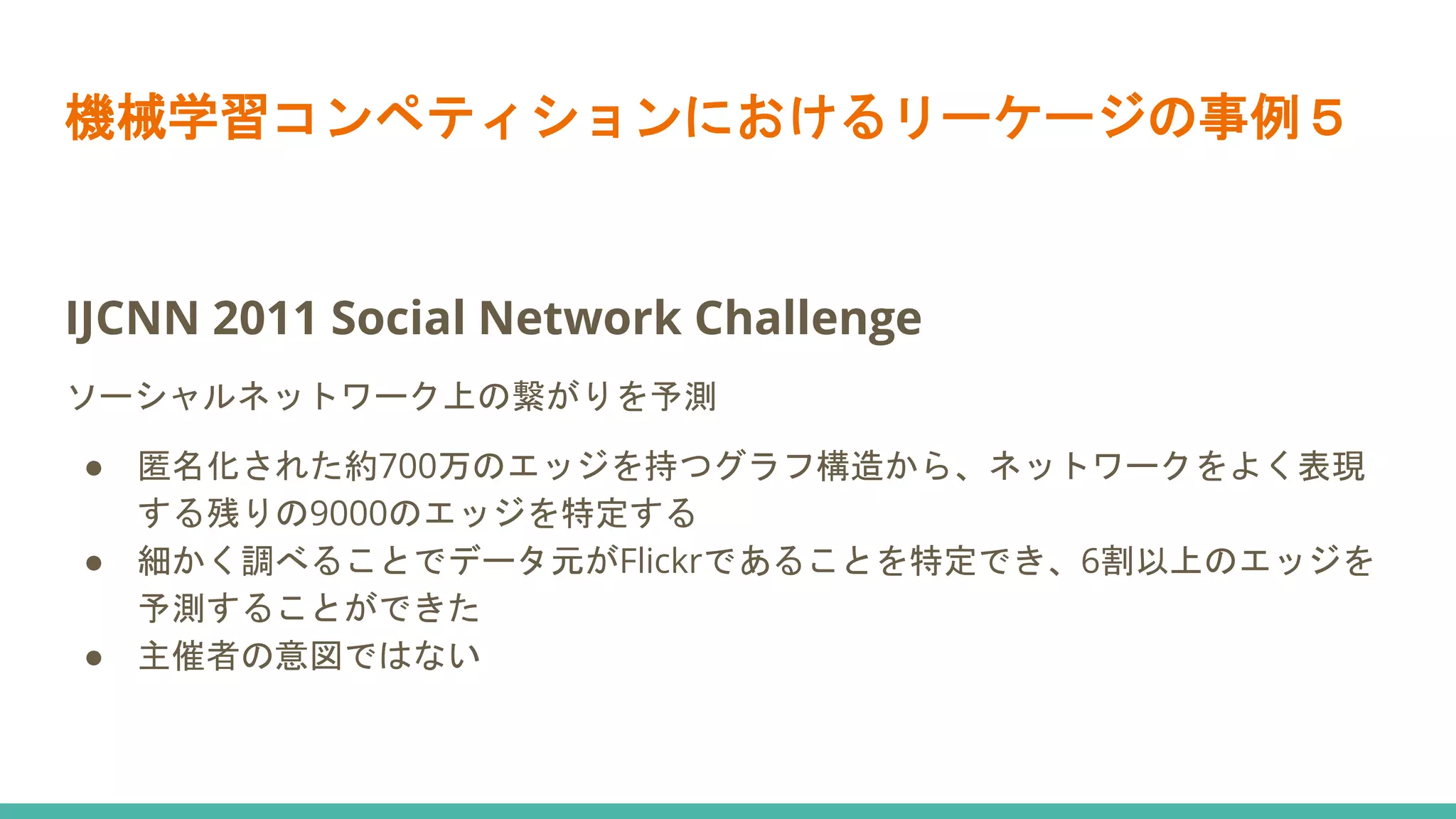 機械学習コンペティションにおけるリーケージの事例５
IJCNN 2011 Social Network Challenge
ソーシャルネットワーク上の繋がりを予測
● 匿名化された約700万のエッジを持つグラフ構造から、ネットワークをよく表現
する残りの9000のエッジを特定する
● 細かく調べることでデータ元がFlickrであることを特定でき、6割以上のエッジを
予測することができた
● 主催者の意図ではない
 