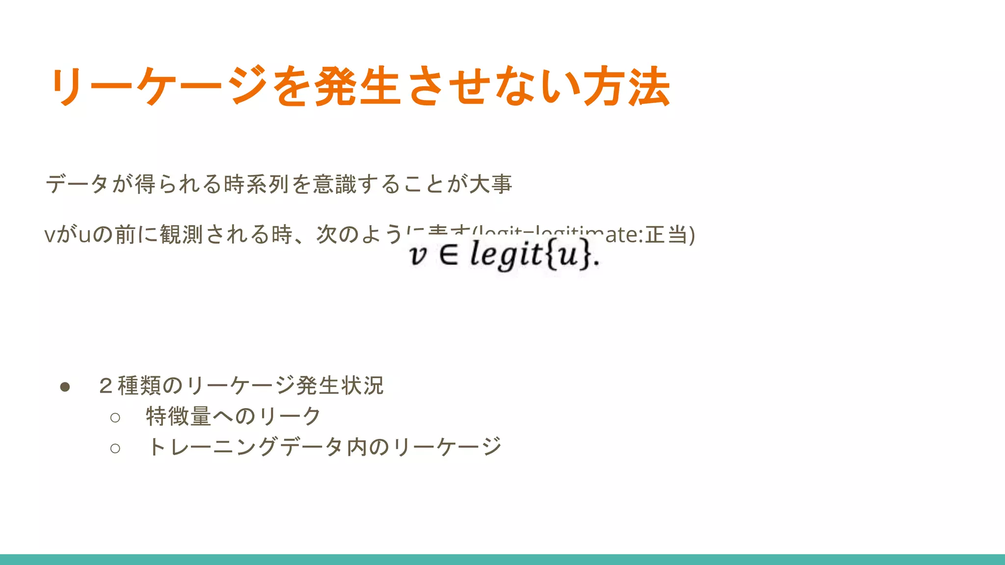 リーケージを発生させない方法
データが得られる時系列を意識することが大事
vがuの前に観測される時、次のように表す(legit=legitimate:正当)
● ２種類のリーケージ発生状況
○ 特徴量へのリーク
○ トレーニングデータ内のリーケージ
 