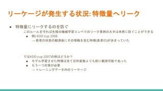 リーケージが発生する状況: 特徴量へリーク
● 特徴量にリークするのを防ぐ
○ このルールを守れば先程の機械学習コンペでのリーク事例の大半は未然に防ぐことができる
■ 例) KDD cup 2008
→ 患者の状態の観測後にその情報を含む特徴(患者ID)が決まっていた
○ ではKDD cup 2007の例はどうか？
■ モデル学習させた特徴は全て目的変数よりも前に観測可能であった
■ もう一つ対策が必要
→ トレーニングデータ内のリーケージ
 