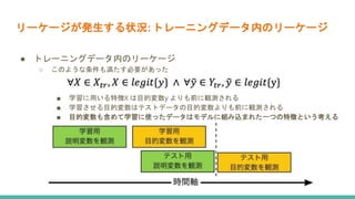 リーケージが発生する状況: トレーニングデータ内のリーケージ
● トレーニングデータ内のリーケージ
○ このような条件も満たす必要があった
■ 学習に用いる特徴X は目的変数y よりも前に観測される
■ 学習させる目的変数はテストデータの目的変数よりも前に観測される
■ 目的変数も含めて学習に使ったデータはモデルに組み込まれた一つの特徴という考える
 