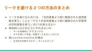 リークを避ける２つの方法のまとめ
● リークを避けるためには、「目的変数より前に観測された説明変
数を使う」ことと「テストの目的変数より前に観測された学習用
の目的変数を使う」の2つを使えばよい
● 具体的にはどのようにすればよいか
○ データ収集時に”タグ”をつける
○ タグを用いて学習、評価データを正しく分ける
● 例) no-time-machine の場合
○ 正当性を判断するタグ → タイムスタンプ
 