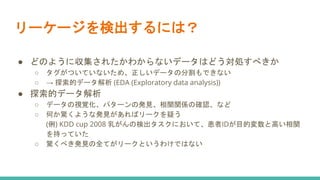 リーケージを検出するには？
● どのように収集されたかわからないデータはどう対処すべきか
○ タグがついていないため、正しいデータの分割もできない
○ → 探索的データ解析 (EDA (Exploratory data analysis))
● 探索的データ解析
○ データの視覚化、パターンの発見、相関関係の確認、など
○ 何か驚くような発見があればリークを疑う
(例) KDD cup 2008 乳がんの検出タスクにおいて、患者IDが目的変数と高い相関
を持っていた
○ 驚くべき発見の全てがリークというわけではない
 