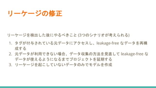 リーケージの修正
リーケージを検出した後にやるべきこと (3つのシナリオが考えられる)
1. タグが付与されている元データにアクセスし、leakage-free なデータを再構
成する
2. 元データが利用できない場合、データ収集の方法を見直して leakage-free な
データが使えるようになるまでプロジェクトを延期する
3. リーケージを起こしていないデータのみでモデルを作成
 