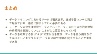 まとめ
● データマイニングにおけるリークは現実世界、機械学習コンペの両方
で起きており、適切に除去していく必要がある
● リーケージの発生は学習データとテストデータ、またその目的変数間
の時系列を意識していないことが主な原因となっている
● データを収集する側は”タグ”で正当性を確保、データを扱う側はタグ
を元に正しいモデリング(データの分割や特徴選択)をすることが重要
である
 