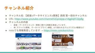 チャンネル紹介
● チャンネル名: 【経営xデータサイエンスx開発】西岡 賢一郎のチャンネル
● URL: https://www.youtube.com/channel/UCpiskjqLv1AJg64jFCQIyBg
● チャンネルの内容
○ 経営・データサイエンス・開発に関する情報を発信しています。
○ 例: アジャイル開発、データパイプライン構築、AIで使われるアルゴリズム4種類など
● noteでも情報発信しています → https://note.com/kenichiro
 