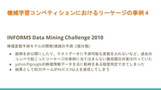 機械学習コンペティションにおけるリーケージの事例４
INFORMS Data Mining Challenge 2010
株価変動予測モデルの開発(増減の予測: 2値分類)
● 銘柄を非公開にしたり、テストデータに予測可能な変数を入れないなど、過去の
コンペで起こったリーケージの事例に当てはまらない最低限の対策は行っていた
● yahooやgoogleの株価情報データを元に銘柄をある程度特定できてしまった
● 結果として約30チームがAUC 0.9以上を達成してしまう
 