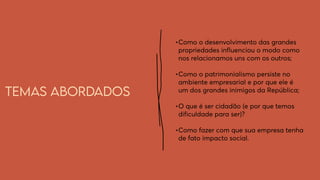 Temas abordados
•	
Como o desenvolvimento das grandes
propriedades influenciou o modo como
nos relacionamos uns com os outros;
•	
Como o patrimonialismo persiste no
ambiente empresarial e por que ele é
um dos grandes inimigos da República;
•	
O que é ser cidadão (e por que temos
dificuldade para ser)?
•	
Como fazer com que sua empresa tenha
de fato impacto social.
 
