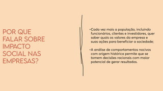 Por que
falar sobre
impacto
social nas
empresas?
•	
Cada vez mais a população, incluindo
funcionários, clientes e investidores, quer
saber quais os valores da empresa e
suas ações para beneficiar a sociedade;
•	
A análise de comportamentos nocivos
com origem histórica permite que se
tomem decisões racionais com maior
potencial de gerar resultados.
 