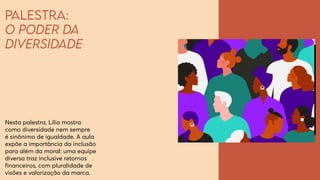 Palestra:
O poder da
diversidade
Nesta palestra, Lilia mostra
como diversidade nem sempre
é sinônimo de igualdade. A aula
expõe a importância da inclusão
para além da moral: uma equipe
diversa traz inclusive retornos
financeiros, com pluralidade de
visões e valorização da marca.
 
