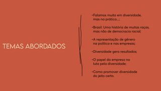 Temas abordados
•	
Falamos muito em diversidade,
mas na prática...;
•	
Brasil: Uma história de muitas raças,
mas não de democracia racial;
•	
A representação de gênero
na política e nas empresas;
•	
Diversidade gera resultados;
•	
O papel da empresa na
luta pela diversidade;
•	
Como promover diversidade
do jeito certo.
 