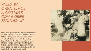 Palestra:
O que temos
a aprender
com a Gripe
Espanhola?
Uma aula que relaciona a Gripe Espanhola
de 1918 e o Coronavírus de 2020 no Brasil.
O tema é inspirado no livro mais recente
de Lilia, “A Bailarina da Morte - A Gripe
Espanhola no Brasil”, em coautoria com
Heloisa Murgel Starling, e mostra quais
lições o enfrentamento da pandemia de
gripe pode dar para a vida individual e em
sociedade no isolamento atual.
 