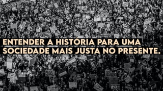 Entender a história para uma
sociedade mais justa no presente.
 
