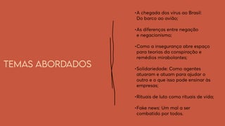 Temas abordados
•	
A chegada dos vírus ao Brasil:
Do barco ao avião;
•	
As diferenças entre negação
e negacionismo;
•	
Como a insegurança abre espaço
para teorias da conspiração e
remédios mirabolantes;
•	
Solidariedade: Como agentes
atuaram e atuam para ajudar o
outro e o que isso pode ensinar às
empresas;
•	
Rituais de luto como rituais de vida;
•	
Fake news: Um mal a ser
combatido por todos.
 