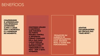 Benefícios
Compreender
o aprendizado
com epidemias
anteriores
ajuda a lidar
com a incerteza
e a ansiedade
do momento.
Conteúdo sólido
e científico
que fornece
um porto
seguro contra
a infodemia
(termo cunhado
pela OMS para
caracterizar
a avalanche de
informações -
verdadeiras ou
não - sob a qual
vivemos).
Promover um
ambiente de
comportamentos
mais seguros
para a saúde dos
funcionários.
Afastar
colaboradores
do círculo das
“fake news”.
 