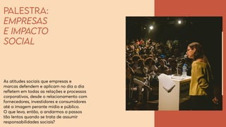Palestra:
Empresas
e impacto
social
As atitudes sociais que empresas e
marcas defendem e aplicam no dia a dia
refletem em todas as relações e processos
corporativos, desde o relacionamento com
fornecedores, investidores e consumidores
até a imagem perante mídia e público.
O que leva, então, a andarmos a passos
tão lentos quando se trata de assumir
responsabilidades sociais?
 