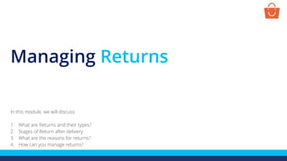 Managing Returns
In this module, we will discuss:
1. What are Returns and their types?
2. Stages of Return after delivery
3. What are the reasons for returns?
4. How can you manage returns?
 