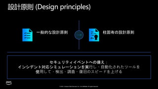 © 2021, Amazon Web Services, Inc. or its affiliates. All rights reserved.
設計原則 (Design principles)
一般的な設計原則 柱固有の設計原則
セキュリティイベントへの備え：
インシデント対応シミュレーションを実⾏し、⾃動化されたツールを
使⽤して、検出、調査、復旧のスピードを上げる
 