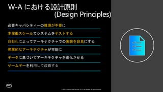 © 2021, Amazon Web Services, Inc. or its affiliates. All rights reserved.
W-A における設計原則
(Design Principles)
必要キャパシティーの推測が不要に
本稼働スケールでシステムをテストする
⾃動化によってアーキテクチャでの実験を容易にする
発展的なアーキテクチャが可能に
データに基づいてアーキテクチャを進化させる
ゲームデーを利⽤して改善する
 