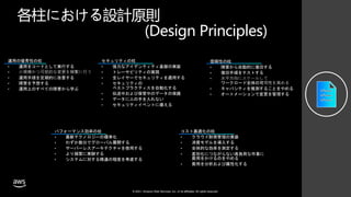 © 2021, Amazon Web Services, Inc. or its affiliates. All rights reserved.
各柱における設計原則
(Design Principles)
運用の優秀性の柱
• 運用をコードとして実行する
• ⼩規模かつ可逆的な変更を頻繁に⾏う
• 運用手順を定期的に改善する
• 障害を予想する
• 運用上のすべての障害から学ぶ
セキュリティの柱
• 強力なアイデンティティ基盤の実装
• トレーサビリティの実現
• 全レイヤーでセキュリティを適用する
• セキュリティの
ベストプラクティスを自動化する
• 伝送中および保管中のデータの保護
• データに人の手を入れない
• セキュリティイベントに備える
信頼性の柱
• 障害から自動的に復旧する
• 復旧手順をテストする
• ⽔平⽅向にスケールして
ワークロード全体の可⽤性を⾼める
• キャパシティを推測することをやめる
• オートメーションで変更を管理する
パフォーマンス効率の柱
• 最新テクノロジーの標準化
• わずか数分でグローバル展開する
• サーバーレスアーキテクチャを使用する
• より頻繁に実験する
• システムに対する精通の程度を考慮する
コスト最適化の柱
• クラウド財務管理の実装
• 消費モデルを導入する
• 全体的な効率を測定する
• 差別化につながらない高負荷な作業に
費用をかけるのをやめる
• 費用を分析および属性化する
 