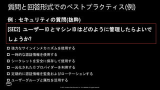 © 2021, Amazon Web Services, Inc. or its affiliates. All rights reserved.
質問と回答形式でのベストプラクティス(例)
例：セキュリティの質問(抜粋)
[SEC2] ユーザー ID とマシン ID はどのように管理したらよいで
しょうか?
 強力なサインインメカニズムを使用する
 一時的な認証情報を使用する
 シークレットを安全に保存して使用する
 一元化された ID プロバイダーを利用する
 定期的に認証情報を監査およびローテーションする
 ユーザーグループと属性を活用する
 