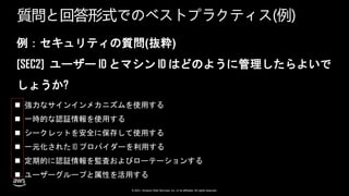 © 2021, Amazon Web Services, Inc. or its affiliates. All rights reserved.
質問と回答形式でのベストプラクティス(例)
例：セキュリティの質問(抜粋)
[SEC2] ユーザー ID とマシン ID はどのように管理したらよいで
しょうか?
 強力なサインインメカニズムを使用する
 一時的な認証情報を使用する
 シークレットを安全に保存して使用する
 一元化された ID プロバイダーを利用する
 定期的に認証情報を監査およびローテーションする
 ユーザーグループと属性を活用する
 