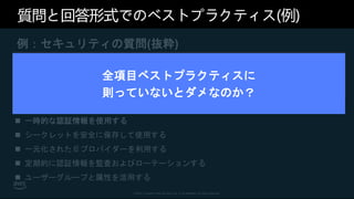 © 2021, Amazon Web Services, Inc. or its affiliates. All rights reserved.
質問と回答形式でのベストプラクティス(例)
例：セキュリティの質問(抜粋)
[SEC2] ユーザー ID とマシン ID はどのように管理したらよいで
しょうか?
 強力なサインインメカニズムを使用する
 一時的な認証情報を使用する
 シークレットを安全に保存して使用する
 一元化された ID プロバイダーを利用する
 定期的に認証情報を監査およびローテーションする
 ユーザーグループと属性を活用する
全項目ベストプラクティスに
則っていないとダメなのか？
 