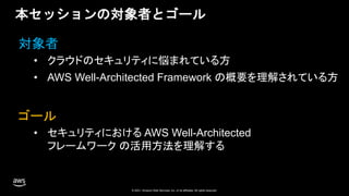 © 2020, Amazon Web Services, Inc. or its Affiliates. All rights reserved. Amazon Confidential and Trademark
© 2021, Amazon Web Services, Inc. or its affiliates. All rights reserved.
© 2021, Amazon Web Services, Inc. or its affiliates. All rights reserved.
本セッションの対象者とゴール
• クラウドのセキュリティに悩まれている方
• AWS Well-Architected Framework の概要を理解されている方
対象者
ゴール
• セキュリティにおける AWS Well-Architected
フレームワーク の活用方法を理解する
 