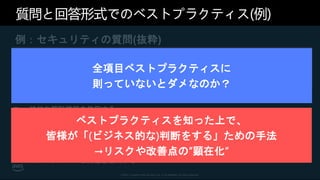 © 2021, Amazon Web Services, Inc. or its affiliates. All rights reserved.
質問と回答形式でのベストプラクティス(例)
例：セキュリティの質問(抜粋)
[SEC2] ユーザー ID とマシン ID はどのように管理したらよいで
しょうか?
 強力なサインインメカニズムを使用する
 一時的な認証情報を使用する
 シークレットを安全に保存して使用する
 一元化された ID プロバイダーを利用する
 定期的に認証情報を監査およびローテーションする
 ユーザーグループと属性を活用する
全項目ベストプラクティスに
則っていないとダメなのか？
ベストプラクティスを知った上で、
皆様が「(ビジネス的な)判断をする」ための手法
→リスクや改善点の”顕在化”
 