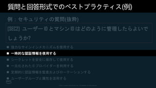 © 2021, Amazon Web Services, Inc. or its affiliates. All rights reserved.
質問と回答形式でのベストプラクティス(例)
例：セキュリティの質問(抜粋)
[SEC2] ユーザー ID とマシン ID はどのように管理したらよいで
しょうか?
 強力なサインインメカニズムを使用する
 一時的な認証情報を使用する
 シークレットを安全に保存して使用する
 一元化された ID プロバイダーを利用する
 定期的に認証情報を監査およびローテーションする
 ユーザーグループと属性を活用する
 