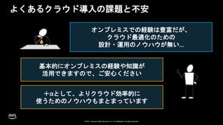 © 2020, Amazon Web Services, Inc. or its Affiliates. All rights reserved. Amazon Confidential and Trademark
© 2021, Amazon Web Services, Inc. or its affiliates. All rights reserved.
© 2021, Amazon Web Services, Inc. or its affiliates. All rights reserved.
よくあるクラウド導入の課題と不安
オンプレミスでの経験は豊富だが、
クラウド最適化のための
設計・運用のノウハウが無い…
基本的にオンプレミスの経験や知識が
活用できますので、ご安心ください
＋αとして、よりクラウド効率的に
使うためのノウハウもまとまっています
 