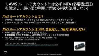 © 2021, Amazon Web Services, Inc. or its affiliates. All rights reserved.
1. AWS ルートアカウントには必ず MFA (多要素認証)
を設定し、最小限の利用に留める(極力使用しない)
AWS ルートアカウントとは？
• アカウント作成時のメールアドレスと設定したパスワードでのサインイン
• アカウントの全ての AWS サービスとリソースへの完全なアクセス権限を持つ
AWS ルートアカウントは MFA を設定し、”極力”利用しない
• 十分に強度の強いパスワードを設定したの上、
多要素認証 (MFA) で保護し、通常は極力利用しないような運用を推奨
• Security Credential のページから Access Key を削除する
(ただしAccess Keyを使用していないか確認が必要)
一部、ルートアカウントが必要となる操作もある
(https://docs.aws.amazon.com/ja_jp/general/latest/gr/aws_tasks-that-require-root.html)
 