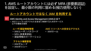 © 2021, Amazon Web Services, Inc. or its affiliates. All rights reserved.
1. AWS ルートアカウントには必ず MFA (多要素認証)
を設定し、最小限の利用に留める(極力使用しない)
ルートアカウントではなく IAM を利用する
AWS Identity and Access Management (IAM)とは？
• AWSリソースへのアクセスを安全に制御するためのサービス
以下の機能を提供
ユーザ/認証情報管理
• IAMユーザ / パスワード
• MFA (多要素認証)
• 認証情報のローテーション
AWS リソースへの安全なアクセス
• IAMロール
アクセス権限管理
• IAMグループ
• IAMポリシー
 