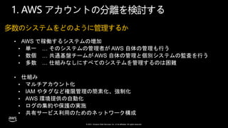 © 2021, Amazon Web Services, Inc. or its affiliates. All rights reserved.
多数のシステムをどのように管理するか
• AWS で稼働するシステムの増加
• 単一 … そのシステムの管理者が AWS 自体の管理も行う
• 数個 … 共通基盤チームが AWS 自体の管理と個別システムの監査を行う
• 多数 … 仕組みなしにすべてのシステムを管理するのは困難
• 仕組み
• マルチアカウント化
• IAM やタグなど権限管理の簡素化、強制化
• AWS 環境提供の自動化
• ログの集約や保護の実施
• 共有サービス利用のためのネットワーク構成
1. AWS アカウントの分離を検討する
 