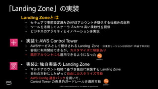 © 2021, Amazon Web Services, Inc. or its affiliates. All rights reserved.
「Landing Zone」の実装
Landing Zoneとは
• セキュアで事前設定済みのAWSアカウントを提供する仕組みの総称
• ツールを活用してスケーラブルかつ 高い柔軟性を提供
• ビジネスのアジリティとイノベーションを実現
• 実装1: AWS Control Tower
• AWSサービスとして提供される Landing Zone （※東京リージョンは2020/11 時点で未対応）
• 容易に利用開始できるが、カスタマイズに制限あり
• 既存アカウントにも適用できるようになった
• 実装2: 独自実装の Landing Zone
• マルチアカウント戦略に基づき独自に実装する Landing Zone
• 自社の方針にしたがって自由にカスタマイズ可能
• AWS Config 適合パックを用いて、
Control Tower の発見的ガードレールを適用可能
2020/04〜
2020/04〜
 