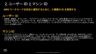 © 2021, Amazon Web Services, Inc. or its affiliates. All rights reserved.
2. ユーザー ID とマシン ID
ユーザー ID
• 管理者、開発者、オペレーター、アプリケーションのエンドユーザーは、AWS 環 境とアプリケーションにアクセスで
きる ID が必要です。これらのユーザーは、あなたの組織の メンバー、または共同作業を行う外部ユーザーで、ウェブ
ブラウザ、クライアントアプリケー ション、モバイルアプリ、インタラクティブなコマンドラインツールを介して AWS
リソー スを操作します。
マシンID
• ワークロードアプリケーション、運用ツール、コンポーネントには、データ読み取 りなどのため、AWS のサービスに
リクエストを送信できる ID が必要です。このような ID には、Amazon EC2 インスタンスや AWS Lambda 関数など、
AWS 環境で実行されているマ シンが含まれます。また、アクセスを必要とする外部関係者のマシン ID を管理すること
もでき ます。さらに、AWS 環境にアクセスする必要があるマシンが AWS 外にある場合もあります。
AWS ワークロードを安全に運用するために、2 種類の ID を管理する
 