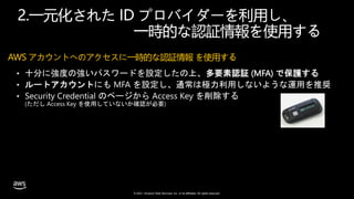 © 2021, Amazon Web Services, Inc. or its affiliates. All rights reserved.
2.一元化された ID プロバイダーを利用し、
一時的な認証情報を使用する
AWS アカウントへのアクセスに一時的な認証情報 を使用する
• 十分に強度の強いパスワードを設定したの上、多要素認証 (MFA) で保護する
• ルートアカウントにも MFA を設定し、通常は極力利用しないような運用を推奨
• Security Credential のページから Access Key を削除する
(ただし Access Key を使用していないか確認が必要)
 