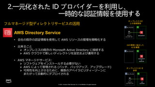 © 2021, Amazon Web Services, Inc. or its affiliates. All rights reserved.
フルマネージド型ディレクトリサービスの活用
AWS Directory Service
• 会社の既存の認証情報を使用して AWS リソースの管理を簡略化する
• 出来ること
 オンプレミスの既存の Microsoft Active Directory に接続する
 AWS クラウドで新しいディレクトリを設定および運用する
• AWS マネージドサービス:
 ソフトウェアをインストールする必要がない
 AWS によって管理される (パッチ、バックアップ、アップグレード)
 可用性を向上させるために、複数のアベイラビリティーゾーンに
またがって自動的にデプロイされる
2.一元化された ID プロバイダーを利用し、
一時的な認証情報を使用する
ドメイン
コントローラー
Microsoft AD
オンプレミス
オンプレミス AD
との信頼関係
Microsoft AD
or
Simple AD
オンプレミス
AWS環境に独立した
ADを構築
ドメイン
コントローラー
AD
Connector
オンプレミス
オンプレミス AD を
参照
 