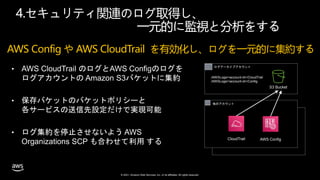 © 2021, Amazon Web Services, Inc. or its affiliates. All rights reserved.
4.セキュリティ関連のログ取得し、
一元的に監視と分析をする
• AWS CloudTrail のログとAWS Configのログを
ログアカウントの Amazon S3バケットに集約
• 保存バケットのバケットポリシーと
各サービスの送信先設定だけで実現可能
• ログ集約を停止させないよう AWS
Organizations SCP も合わせて利用 する
AWS Organizations Account
他のアカウント
ログアーカイブアカウント
S3 Bucket
/AWSLogs/<account-id>/CloudTrail
/AWSLogs/<account-id>/Config
CloudTrail AWS Config
AWS Config や AWS CloudTrail を有効化し、ログを一元的に集約する
 