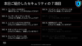 © 2021, Amazon Web Services, Inc. or its affiliates. All rights reserved.
SEC 2. ユーザー ID とマシン ID は
どのように管理したらよいでしょうか?
SEC 1. ワークロードを安全に
運用するには、どうすればよいですか?
SEC 4. セキュリティイベントを
どのように検出し、調査していますか？
SEC 3. 人とマシンのアクセス許可は
どのように管理すればよいでしょうか?
SEC 5. ネットワークリソースを
どのように保護しますか?
SEC 6. コンピューティングリソースを
どのように保護していますか?
SEC 7. どのように
データを分類していますか?
SEC 8. 保管時のデータを
どのように保護していますか?
SEC 9. 転送時のデータを
どのように保護していますか?
SEC 10. インシデントの予測、
対応、復旧はどのように行いますか?
本日ご紹介したセキュリティの 7 項目
 