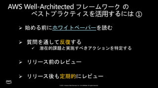 © 2021, Amazon Web Services, Inc. or its affiliates. All rights reserved.
AWS Well-Architected フレームワーク の
ベストプラクティスを活用するには ①
 始める前にホワイトペーパーを読む
 質問を通して反復する
 潜在的課題と実施すべきアクションを特定する
 リリース前のレビュー
 リリース後も定期的にレビュー
 
