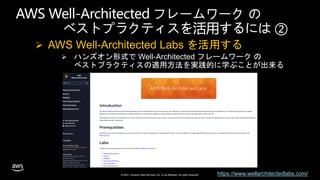 © 2021, Amazon Web Services, Inc. or its affiliates. All rights reserved.
AWS Well-Architected フレームワーク の
ベストプラクティスを活用するには ②
 AWS Well-Architected Labs を活用する
 ハンズオン形式で Well-Architected フレームワーク の
ベストプラクティスの適用方法を実践的に学ぶことが出来る
https://www.wellarchitectedlabs.com/
 