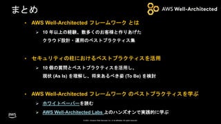 © 2021, Amazon Web Services, Inc. or its affiliates. All rights reserved.
まとめ
• AWS Well-Architected フレームワーク とは
 10 年以上の経験、数多くのお客様と作りあげた
クラウド設計・運用のベストプラクティス集
• セキュリティの柱におけるベストプラクティスを活用
 10 個の質問とベストプラクティスを活用し、
現状 (As Is) を理解し、将来あるべき姿 (To Be) を検討
• AWS Well-Architected フレームワーク のベストプラクティスを学ぶ
 ホワイトペーパーを読む
 AWS Well-Architected Labs 上のハンズオンで実践的に学ぶ
 