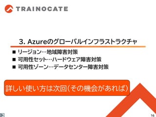 3. Azureのグローバルインフラストラクチャ
◼ リージョン…地域障害対策
◼ 可用性セット…ハードウェア障害対策
◼ 可用性ゾーン…データセンター障害対策
16
詳しい使い方は次回(その機会があれば)
 