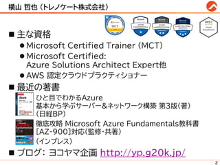 横山 哲也 (トレノケート株式会社)
◼ 主な資格
⚫ Microsoft Certified Trainer (MCT)
⚫ Microsoft Certified:
Azure Solutions Architect Expert他
⚫ AWS 認定クラウドプラクティショナー
◼ 最近の著書
• ひと目でわかるAzure
基本から学ぶサーバー&ネットワーク構築 第3版(著)
(日経BP)
• 徹底攻略 Microsoft Azure Fundamentals教科書
[AZ-900]対応(監修・共著)
• (インプレス)
◼ ブログ： ヨコヤマ企画 http://yp.g20k.jp/
2
 
