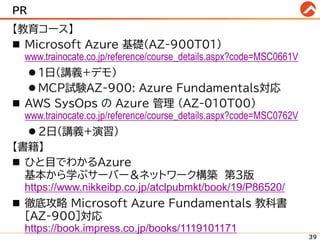 PR
【教育コース】
◼ Microsoft Azure 基礎(AZ-900T01)
www.trainocate.co.jp/reference/course_details.aspx?code=MSC0661V
⚫ 1日(講義+デモ)
⚫ MCP試験AZ-900: Azure Fundamentals対応
◼ AWS SysOps の Azure 管理 (AZ-010T00)
www.trainocate.co.jp/reference/course_details.aspx?code=MSC0762V
⚫ 2日(講義+演習)
【書籍】
◼ ひと目でわかるAzure
基本から学ぶサーバー＆ネットワーク構築 第3版
https://www.nikkeibp.co.jp/atclpubmkt/book/19/P86520/
◼ 徹底攻略 Microsoft Azure Fundamentals 教科書
［AZ-900］対応
https://book.impress.co.jp/books/1119101171
39
 