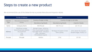 Format of Address Example
Column
Type
Manufacturer/Importer
Details
Country of origin is India Country of origin is not India
Manufacturing Details Manufacturing Details Importer Details
Name Company Name XYZ Pvt Ltd ABC Pvt Ltd JKL Pvt Ltd
Address
Plot/Shop number
Sector/local area address
Any landmark
City
State
Rishabh Impex , A/38 3rd
Floor Austvinayak Complex
Opp Idgah Road , Dariyapur
Gate , Dariyapur ,
Ahmedabad, Gujarat
78 Alspec Pl, Eastern Creek
NSW, Sydney
ZZ-5, Sector-65, Gautam
Buddha Nagar, Noida, U.P
Pincode Pincode 380004 2766 201301
We recommend the use of the below format to provide Manufacturer/Importer details:
Steps to create a new product
 