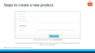 Preview your products & click on Submit & Exit
Now the product will go to the quality check process. Once the quality of the product is approved, it will
get live in your catalogue.
Note- The product will get live within 2-3 working days
Steps to create a new product
 